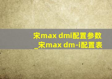 宋max dmi配置参数_宋max dm-i配置表